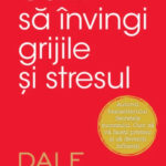 Cum sa invingi grijile si stresul de Dale Carnegie